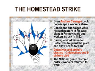 THE HOMESTEAD STRIKE Even  Andrew Carnegie  could not escape a workers strike Conditions and wages were not satisfactory in his Steel plant in Pennsylvania and  workers struck in 1892 Carnegie hired Pinkerton Detectives to guard the plant and allow scabs to work Detectives and strikers clashed – 3 detectives and 9 strikers died The National guard restored order – workers returned to work 