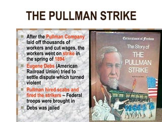 THE PULLMAN STRIKE After the  Pullman Company  laid off thousands of workers and cut wages, the workers went on  strike  in the spring of  1894 Eugene Debs  (American Railroad Union) tried to settle dispute which turned violent Pullman hired scabs and fired the strikers  – Federal troops were brought in Debs was jailed 