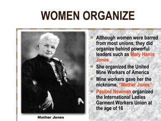 WOMEN ORGANIZE Although women were barred from most unions, they did organize behind powerful leaders such as  Mary Harris Jones She organized the United Mine Workers of America Mine workers gave her the nickname,  “Mother Jones” Pauline Newman  organized the International Ladies Garment Workers Union at the age of 16   