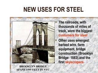 NEW USES FOR STEEL The railroads, with thousands of miles of track, were the biggest  customers for steel Other uses emerged: barbed wire, farm equipment, bridge construction (Brooklyn Bridge- 1883),and the first  skyscrapers   BROOKLYN BRIDGE SPANS 1595 FEET IN NYC 