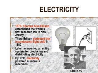 ELECTRICITY 1876- Thomas Alva Edison  established the world’s first research lab in New Jersey There Edison  perfected the incandescent light bulb  in 1880 Later he invented an entire system for producing and distributing electricity By 1890,  electricity  powered numerous machines EDISON 