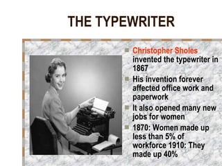 THE TYPEWRITER Christopher Sholes  invented the typewriter in 1867 His invention forever affected office work and paperwork It also opened many new jobs for women  1870: Women made up less than 5% of workforce 1910: They made up 40% 