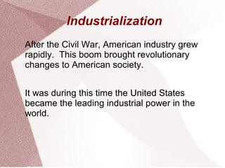 Industrialization
After the Civil War, American industry grew
rapidly. This boom brought revolutionary
changes to American society.


It was during this time the United States
became the leading industrial power in the
world.
 
