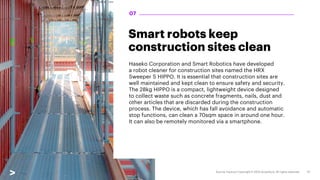 Smart robots keep
construction sites clean
Haseko Corporation and Smart Robotics have developed
a robot cleaner for construction sites named the HRX
Sweeper S HIPPO. It is essential that construction sites are
well maintained and kept clean to ensure safety and security.
The 28kg HIPPO is a compact, lightweight device designed
to collect waste such as concrete fragments, nails, dust and
other articles that are discarded during the construction
process. The device, which has fall avoidance and automatic
stop functions, can clean a 70sqm space in around one hour.
It can also be remotely monitored via a smartphone.
07
 