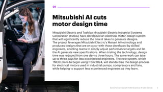 Mitsubishi AI cuts
motor design time
Mitsubishi Electric and Toshiba Mitsubishi-Electric Industrial Systems
Corporation (TMEIC) have developed an electrical motor-design system
that will significantly reduce the time it takes to generate designs.
The project leverages Mitsubishi Electric's Maisart AI technology and
produces designs that are on a par with those developed by skilled
engineers, enabling teams to simply adjust performance targets and let
the AI generate new specifications. When trialing the technology, design
time was reduced from one day to three hours. The same work can take
up to three days for less experienced engineers. The new system, which
TMEIC plans to begin using from 2024, will standardize the design process
for electrical motors used in industrial pumps, compressors and fans,
while helping to support less experienced engineers as they learn.
01
 
