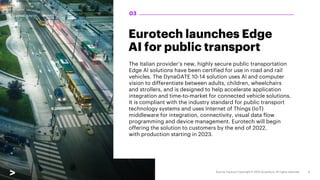 Eurotech launches Edge
AI for public transport
The Italian provider’s new, highly secure public transportation
Edge AI solutions have been certified for use in road and rail
vehicles. The DynaGATE 10-14 solution uses AI and computer
vision to differentiate between adults, children, wheelchairs
and strollers, and is designed to help accelerate application
integration and time-to-market for connected vehicle solutions.
It is compliant with the industry standard for public transport
technology systems and uses Internet of Things (IoT)
middleware for integration, connectivity, visual data flow
programming and device management. Eurotech will begin
offering the solution to customers by the end of 2022,
with production starting in 2023.
03
 