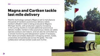Magna and Cartken tackle
last mile delivery
Mobility technology company Magna is set to manufacture
thousands of Cartken’s autonomous delivery robots.
Cartken's Model C robot is being produced at Magna’s
Michigan facility, with production capacity increasing
in the coming months to include additional autonomous
delivery models. Cartken’s fully autonomous robots can safely
operate outdoors and indoors, and can also be controlled via
a remote monitoring and teleoperation system if necessary.
The robots are already deployed in shopping centers, hotels,
universities and warehouses across the globe. This new
collaboration will see Cartken scale even further.
04
 