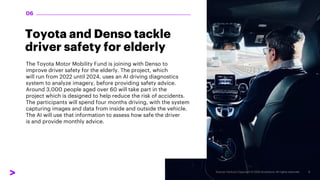 Toyota and Denso tackle
driver safety for elderly
The Toyota Motor Mobility Fund is joining with Denso to
improve driver safety for the elderly. The project, which
will run from 2022 until 2024, uses an AI driving diagnostics
system to analyze imagery, before providing safety advice.
Around 3,000 people aged over 60 will take part in the
project which is designed to help reduce the risk of accidents.
The participants will spend four months driving, with the system
capturing images and data from inside and outside the vehicle.
The AI will use that information to assess how safe the driver
is and provide monthly advice.
06
 