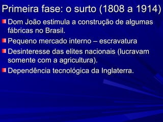 Primeira fase: o surto (1808 a 1914)
 Dom João estimula a construção de algumas
 fábricas no Brasil.
 Pequeno mercado interno – escravatura
 Desinteresse das elites nacionais (lucravam
 somente com a agricultura).
 Dependência tecnológica da Inglaterra.
 