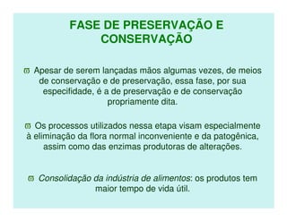 FASE DE PRESERVAÇÃO E
               CONSERVAÇÃO

ϖ Apesar de serem lançadas mãos algumas vezes, de meios
   de conservação e de preservação, essa fase, por sua
    especifidade, é a de preservação e de conservação
                     propriamente dita.

ϖ Os processos utilizados nessa etapa visam especialmente
à eliminação da flora normal inconveniente e da patogênica,
     assim como das enzimas produtoras de alterações.


ϖ Consolidação da indústria de alimentos: os produtos tem
               maior tempo de vida útil.
 