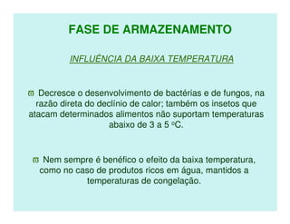 FASE DE ARMAZENAMENTO

          INFLUÊNCIA DA BAIXA TEMPERATURA


ϖ Decresce o desenvolvimento de bactérias e de fungos, na
  razão direta do declínio de calor; também os insetos que
atacam determinados alimentos não suportam temperaturas
                     abaixo de 3 a 5 oC.


 ϖ Nem sempre é benéfico o efeito da baixa temperatura,
  como no caso de produtos ricos em água, mantidos a
             temperaturas de congelação.
 