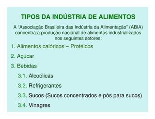 TIPOS DA INDÚSTRIA DE ALIMENTOS
 A “Associação Brasileira das Indústria da Alimentação” (ABIA)
  concentra a produção nacional de alimentos industrializados
                    nos seguintes setores:
1. Alimentos calóricos – Protéicos
2. Açúcar
3. Bebidas
   3.1. Alcoólicas
   3.2. Refrigerantes
   3.3. Sucos (Sucos concentrados e pós para sucos)
   3.4. Vinagres
 
