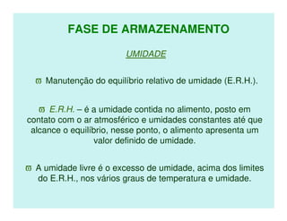 FASE DE ARMAZENAMENTO

                        UMIDADE


  ϖ Manutenção do equilíbrio relativo de umidade (E.R.H.).


   ϖ E.R.H. – é a umidade contida no alimento, posto em
contato com o ar atmosférico e umidades constantes até que
 alcance o equilíbrio, nesse ponto, o alimento apresenta um
                 valor definido de umidade.


ϖ A umidade livre é o excesso de umidade, acima dos limites
  do E.R.H., nos vários graus de temperatura e umidade.
 