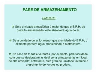 FASE DE ARMAZENAMENTO

                         UMIDADE

  ϖ Se a umidade atmosférica é maior do que o E.R.H. do
     produto armazenado, este absorverá água do ar.


ϖ Se a umidade do ar for menor que a umidade do E.R.H, o
   alimento perderá água, transferindo-o á atmosfera.


ϖ No caso de frutas e verduras, por exemplo, pela facilidade
com que se desidratam, o ideal seria armazená-las em locar
de alta umidade; entretanto, este grau de umidade favorece o
             crescimento de fungos no produto.
 