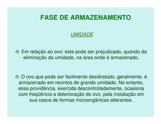 FASE DE ARMAZENAMENTO

                        UMIDADE


ϖ Em relação ao ovo: este pode ser prejudicado, quando da
   eliminação da umidade, na área onde é armazenado.


ϖ O ovo que pode ser facilmente desidratado, geralmente, é
 armazenado em recintos de grande umidade. No entanto,
 essa providência, exercida descontroladamente, ocasiona
 com freqüência a deterioração do ovo, pela instalação em
      sua casca de formas microorgânicas alterantes.
 