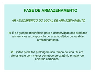 FASE DE ARMAZENAMENTO

  AR ATMOSFÉRICO DO LOCAL DE ARMAZENAMENTO



ϖ É de grande importância para a conservação dos produtos
  alimentícios a composição do ar atmosférico do local de
                     armazenamento.



 ϖ Certos produtos prolongam seu tempo de vida útil em
 atmosfera e com menor conteúdo de oxigênio e maior de
                  anidrido carbônico.
 