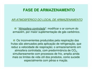 FASE DE ARMAZENAMENTO

AR ATMOSFÉRICO DO LOCAL DE ARMAZENAMENTO


  ϖ “Atmosfera controlada”: modificar o ar comum do
 armazém, por maior suplementação de gás carbônico.


  ϖ Os inconvenientes produzidos pela respiração das
frutas são atenuados pela aplicação de refrigeração, que
reduz a velocidade de respiração; o armazenamento em
    atmosfera controlada, com predominância de CO2,
  simultaneamente com processos de frio, amplia ainda
  mais os limites de vida útil dos produtos, como sucede
            especialmente com pêras e maçãs.
 