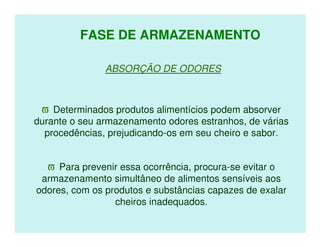 FASE DE ARMAZENAMENTO

               ABSORÇÃO DE ODORES



 ϖ Determinados produtos alimentícios podem absorver
durante o seu armazenamento odores estranhos, de várias
  procedências, prejudicando-os em seu cheiro e sabor.


  ϖ Para prevenir essa ocorrência, procura-se evitar o
 armazenamento simultâneo de alimentos sensíveis aos
odores, com os produtos e substâncias capazes de exalar
                 cheiros inadequados.
 