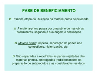 FASE DE BENEFICIAMENTO

ϖ Primeira etapa da utilização da matéria-prima selecionada.


   ϖ A matéria-prima passa por uma série de manobras
    preliminares, segundo a sua origem e destinação


    ϖ Matéria prima: limpeza, separação de partes não
              comestíveis, higienização, etc.


   ϖ São separadas e recolhidas as partes rejeitadas das
     matérias primas, empregadas tradicionalmente na
  preparação de subprodutos e as consideradas resíduos.
 