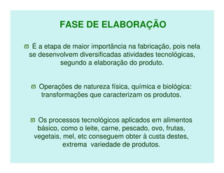 FASE DE ELABORAÇÃO

ϖ É a etapa de maior importância na fabricação, pois nela
 se desenvolvem diversificadas atividades tecnológicas,
           segundo a elaboração do produto.


  ϖ Operações de natureza física, química e biológica:
    transformações que caracterizam os produtos.


  ϖ Os processos tecnológicos aplicados em alimentos
    básico, como o leite, carne, pescado, ovo, frutas,
   vegetais, mel, etc conseguem obter à custa destes,
             extrema variedade de produtos.
 