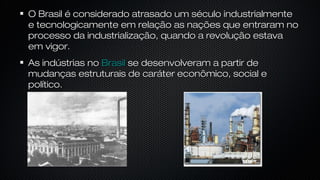 O Brasil é considerado atrasado um século industrialmenteO Brasil é considerado atrasado um século industrialmente
e tecnologicamente em relação as nações que entraram noe tecnologicamente em relação as nações que entraram no
processo da industrialização, quando a revolução estavaprocesso da industrialização, quando a revolução estava
em vigor.em vigor.
As indústrias noAs indústrias no BrasilBrasil se desenvolveram a partir dese desenvolveram a partir de
mudanças estruturais de caráter econômico, social emudanças estruturais de caráter econômico, social e
político.político.
 