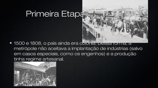 Primeira EtapaPrimeira Etapa
1500 e 1808, o país ainda era colônia. Dessa forma, a1500 e 1808, o país ainda era colônia. Dessa forma, a
metrópole não aceitava a implantação de indústrias (salvometrópole não aceitava a implantação de indústrias (salvo
em casos especiais, como os engenhos) e a produçãoem casos especiais, como os engenhos) e a produção
tinha regime artesanal.tinha regime artesanal.
 