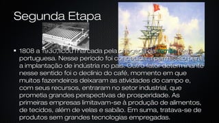 Segunda EtapaSegunda Etapa
1808 a 1930,ficou marcada pela chegada da1808 a 1930,ficou marcada pela chegada da famíliafamília realreal
portuguesa. Nesse período foi concedida a permissão paraportuguesa. Nesse período foi concedida a permissão para
a implantação de indústria no país. Outro fator determinantea implantação de indústria no país. Outro fator determinante
nesse sentido foi o declínio do café, momento em quenesse sentido foi o declínio do café, momento em que
muitos fazendeiros deixaram as atividades do campo e,muitos fazendeiros deixaram as atividades do campo e,
com seus recursos, entraram no setor industrial, quecom seus recursos, entraram no setor industrial, que
prometia grandes perspectivas de prosperidade. Asprometia grandes perspectivas de prosperidade. As
primeiras empresas limitavam-se à produção de alimentos,primeiras empresas limitavam-se à produção de alimentos,
de tecidos, além de velas e sabão. Em suma, tratava-se dede tecidos, além de velas e sabão. Em suma, tratava-se de
produtos sem grandes tecnologias empregadas.produtos sem grandes tecnologias empregadas.
 
