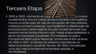 Terceira EtapaTerceira Etapa
1930 e 1955, momento em que a indústria recebeu muitos1930 e 1955, momento em que a indústria recebeu muitos
investimentos dos ex-cafeicultores e também em logística.investimentos dos ex-cafeicultores e também em logística.
Houve a construção de vias de circulação de mercadorias,Houve a construção de vias de circulação de mercadorias,
matérias-primas e pessoas, que facilitaram a distribuição dematérias-primas e pessoas, que facilitaram a distribuição de
produtos para várias regiões do país (muitas ferrovias queprodutos para várias regiões do país (muitas ferrovias que
anteriormente transportavam café, nessa etapa passaram aanteriormente transportavam café, nessa etapa passaram a
servir os interesses industriais). Foi instalada no país aservir os interesses industriais). Foi instalada no país a
Companhia Siderúrgica Nacional, construída entre os anosCompanhia Siderúrgica Nacional, construída entre os anos
de 1942 e 1947, empresa de extrema importância node 1942 e 1947, empresa de extrema importância no
sistema produtivo industrial. No ano de 1953, foi instituídasistema produtivo industrial. No ano de 1953, foi instituída
uma das mais promissoras empresas estatais: auma das mais promissoras empresas estatais: a
PETROBRAS.PETROBRAS.
 