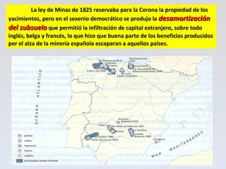 La ley de Minas de 1825 reservaba para la Corona la propiedad de los yacimientos, pero en el sexenio democrático se produjo la  desamortización del subsuelo  que permitió la infiltración de capital extranjero, sobre todo inglés, belga y francés, lo que hizo que buena parte de los beneficios producidos por el alza de la minería española escaparan a aquellos países.  