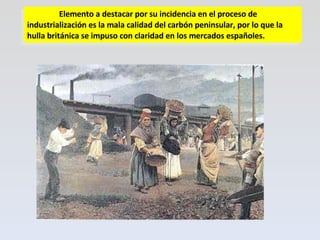Elemento a destacar por su incidencia en el proceso de industrialización es la mala calidad del carbón peninsular, por lo que la hulla británica se impuso con claridad en los mercados españoles. 