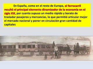 En España, como en el resto de Europa,  el ferrocarril resultó el principal elemento dinamizador de la economía en el siglo XIX , por cuanto supuso un medio rápido y barato de trasladar pasajeros y mercancías, lo que permitió articular mejor el mercado nacional y poner en circulación gran cantidad de capitales 