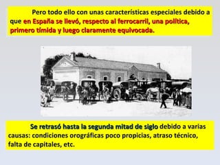 Pero todo ello con unas características especiales debido a que  en España se llevó, respecto al ferrocarril, una política, primero tímida y luego claramente equivocada.  Se retrasó hasta la segunda mitad de siglo  debido a varias causas: condiciones orográficas poco propicias, atraso técnico, falta de capitales, etc. 