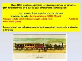 Hasta 1855, mientras gobernaron los moderados se hizo un completo plan de ferrocarriles, en el que se quiso emplear sólo capital español.  Las primeras lineas se pusieron en circulación a  mediados de siglo ;  Barcelona-Mataró (1848),   Madrid- Aranjuez (1851), Sama de Langreo-Gijón (1853), Jerez- Puerto de Santa María (1854).  Escasos retazos que influyeron poco en los transportes y menos en la producción siderúrgica 