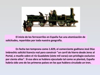 El inicio de los ferrocarriles en España fue una atomización de solicitudes, repartidas por toda nuestra geografía.   En fecha tan temprana como 1.829, el comerciante gaditano José Díaz Imbrechts solicitó licencia real para construir "un carril de hierro desde Jerez al Portal, o muelle sobre el río Guadalete (siete mil varas) con privilegio exclusivo por ciento años". Si esa obra se hubiera ejecutado tal como se planteó, España habría sido uno de los primeros países en los que hubiera circulado un tren. 