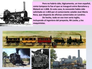 Pero no habría sido, lógicamente, un tren español, como tampoco lo fue el que se inauguró entre Barcelona y Mataró en 1.848. En este caso, la concesión había sido solicitada en 1.843 por el comerciante catalán José María Roca, que disponía de oficinas comerciales en Londres.  De hecho, todo en ese tren sería inglés, incluyendo al ingeniero del proyecto, Mr.Locke, y los maquinistas. 