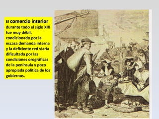 El  comercio interior  durante todo el siglo XIX fue muy débil, condicionado por la escasa demanda interna y la deficiente red viaria dificultada por las condiciones orográficas de la península y poco apropiada política de los gobiernos. 