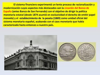 El sistema financiero experimentó un lento proceso de racionalización y modernización cuyos aspectos más destacados son la  creación del Banco de España  (antes Banco de San Fernando) con el objetivo de dirigir la política monetaria estatal (desde 1874 asumió en exclusividad el derecho de emitir papel moneda) y el  establecimiento de  la peseta (1869)  como unidad oficial del sistema monetario español, acabando con el caos monetario que había caracterizado hasta entonces a nuestro país. 