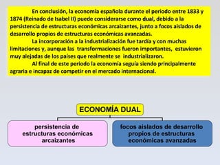 En conclusión, la economía española durante el periodo entre 1833 y 1874 (Reinado de Isabel II) puede considerarse como  dual , debido a la persistencia de estructuras económicas arcaizantes, junto a focos aislados de desarrollo propios de estructuras económicas avanzadas.  La incorporación a la industrialización fue tardía y con muchas limitaciones y, aunque las  transformaciones fueron importantes,  estuvieron muy alejadas de los países que realmente se  industrializaron.  Al final de este periodo la economía seguía siendo principalmente agraria e incapaz de competir en el mercado internacional. ECONOMÍA DUAL persistencia de  estructuras económicas arcaizantes focos aislados de desarrollo  propios de estructuras  económicas avanzadas 