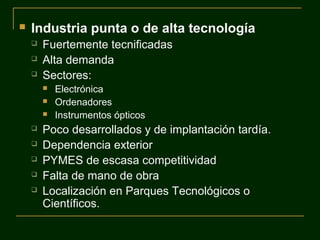 

Industria punta o de alta tecnología




Fuertemente tecnificadas
Alta demanda
Sectores:










Electrónica
Ordenadores
Instrumentos ópticos

Poco desarrollados y de implantación tardía.
Dependencia exterior
PYMES de escasa competitividad
Falta de mano de obra
Localización en Parques Tecnológicos o
Científicos.

 
