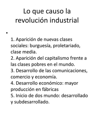 Lo que causo la
      revolución industrial
•
    1. Aparición de nuevas clases
    sociales: burguesía, proletariado,
    clase media.
    2. Aparición del capitalismo frente a
    las clases pobres en el mundo.
    3. Desarrollo de las comunicaciones,
    comercio y economía.
    4. Desarrollo económico: mayor
    producción en fábricas
    5. Inicio de dos mundo: desarrollado
    y subdesarrollado.
 