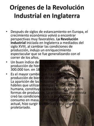 Orígenes de la Revolución
   Industrial en Inglaterra

• Después de siglos de estancamiento en Europa, el
  crecimiento económico volvió a encontrar
  perspectivas muy favorables. La Revolución
  Industrial iniciada en Inglaterra a mediados del
  siglo XVIII, al cambiar las condiciones de
  producción, indujo un enriquecimiento
  espectacular que se fue generalizando con el
  correr de los años.
• Un buen índice de este crecimiento fue su
  producción de hierro: 60.000 ton. en 1780;
  300.000 ton. en 1800 y 700.000 ton. en 1830.
• Es el mayor cambio que ha conocido la
  producción de bienes desde 1800 en Inglaterra.
  La aparición de las máquinas, instrumentos
  hábiles que utilizan energía natural en vez de
  humana, constituye la línea divisoria entre dos
  formas de producción. La producción maquinista
  creó las condiciones para la producción y el
  consumo en masa, característicos de época
  actual, hizo surgir las fábricas y dio origen al
  proletariado.
 