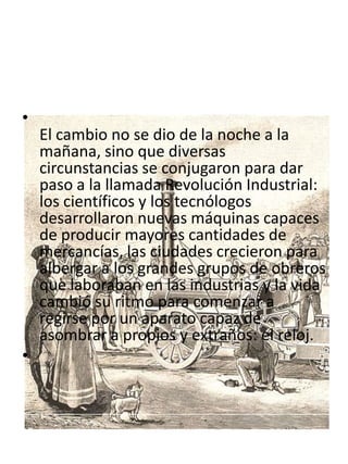 •
    El cambio no se dio de la noche a la
    mañana, sino que diversas
    circunstancias se conjugaron para dar
    paso a la llamada Revolución Industrial:
    los científicos y los tecnólogos
    desarrollaron nuevas máquinas capaces
    de producir mayores cantidades de
    mercancías, las ciudades crecieron para
    albergar a los grandes grupos de obreros
    que laboraban en las industrias y la vida
    cambió su ritmo para comenzar a
    regirse por un aparato capaz de
    asombrar a propios y extraños: el reloj.
•
 