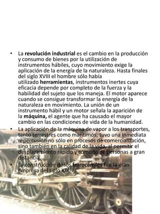 • La revolución industrial es el cambio en la producción
  y consumo de bienes por la utilización de
  instrumentos hábiles, cuyo movimiento exige la
  aplicación de la energía de la naturaleza. Hasta finales
  del siglo XVIII el hombre sólo había
  utilizado herramientas, instrumentos inertes cuya
  eficacia depende por completo de la fuerza y la
  habilidad del sujeto que los maneja. El motor aparece
  cuando se consigue transformar la energía de la
  naturaleza en movimiento. La unión de un
  instrumento hábil y un motor señala la aparición de
  la máquina, el agente que ha causado el mayor
  cambio en las condiciones de vida de la humanidad.
• La aplicación de la máquina de vapor a los transportes,
  tanto terrestres como marítimos, tuvo una inmediata
  repercusión no sólo en procesos de comercialización,
  sino también en la calidad de la vida, al permitir el
  desplazamiento rápido y cómodo de personas a gran
  distancia.
• La construcción de los ferrocarriles fue la gran
  empresa del siglo XIX.
 