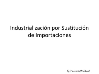 Industrialización por Sustitución
de Importaciones
By: Florencia Waiskopf
 