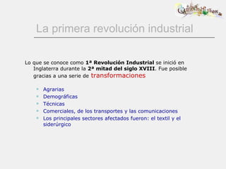 La primera revolución industrial Lo que se conoce como  1ª Revolución Industrial  se inició en Inglaterra durante la  2ª mitad del siglo XVIII . Fue posible gracias a una serie de   transformaciones Agrarias Demográficas Técnicas Comerciales, de los transportes y las comunicaciones Los principales sectores afectados fueron: el textil y el siderúrgico 