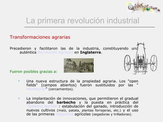 La primera revolución industrial Transformaciones agrarias Precedieron y facilitaron las de la industria, constituyendo una auténtica  Revolución Agrícola  en  Inglaterra . Fueron posibles gracias a: Una nueva estructura de la propiedad agraria. Los &quot;open fields&quot; (campos abiertos) fueron sustituidos por las &quot; enclosures &quot;  (cercamientos).   La implantación de innovaciones, que permitieron el gradual abandono del  barbecho  y la   puesta en práctica del  &quot;Sistema Norfolk“ : estabulación del ganado, introducción de nuevos cultivos  (maíz, patata, plantas forrajeras, etc.)  y el uso de las primeras  máquinas  agrícolas  (segadoras y trilladoras). 