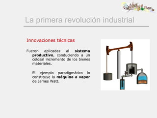 La primera revolución industrial Innovaciones técnicas Fueron aplicadas al  sistema productivo , conduciendo a un colosal incremento de los bienes materiales.   El ejemplo paradigmático lo constituye la  máquina a vapor  de James Watt. 