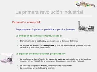 La primera revolución industrial Expansión comercial Se produjo en Inglaterra, posibilitada por dos factores: La ampliación de su mercado interno, gracias a: El crecimiento de la  población,  que incrementa la demanda de bienes. La mejora del sistema de  transportes  y vías de comunicación (canales fluviales, carreteras y, más tarde, el ferrocarril).   La expansión del mercado exterior, posibilitada por:   La ampliación y diversificación del  comercio externo,  estimulado por la demanda de materias primas (algodón) y la exportación de productos industriales (tejidos).  La ayuda de una potente  marina , tanto mercante como militar.  La posesión de un vasto  imperio  colonial.  