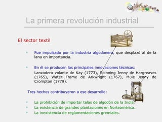La primera revolución industrial El sector textil Fue impulsado por la industria algodonera,  que desplazó al de la lana en importancia.          En él se producen las principales innovaciones técnicas: Lanzadera volante de Kay (1773), Spinning Jenny de Hargreaves (1765), Water Frame de Arkwright (1767), Mule Jenny de Crompton (1779). Tres hechos contribuyeron a ese desarrollo: La prohibición de importar telas de algodón de la India. La existencia de grandes plantaciones en Norteamérica. La inexistencia de reglamentaciones gremiales. 