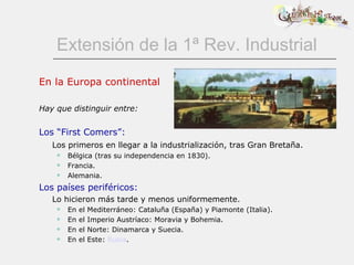 Extensión de la 1ª Rev. Industrial En la Europa continental Hay que distinguir entre: Los “First Comers”: Los primeros en llegar a la industrialización, tras Gran Bretaña. Bélgica (tras su independencia en 1830). Francia. Alemania. Los países periféricos: Lo hicieron más tarde y menos uniformemente. En el Mediterráneo: Cataluña (España) y Piamonte (Italia). En el Imperio Austríaco: Moravia y Bohemia. En el Norte: Dinamarca y Suecia. En el Este:  Rusia . 